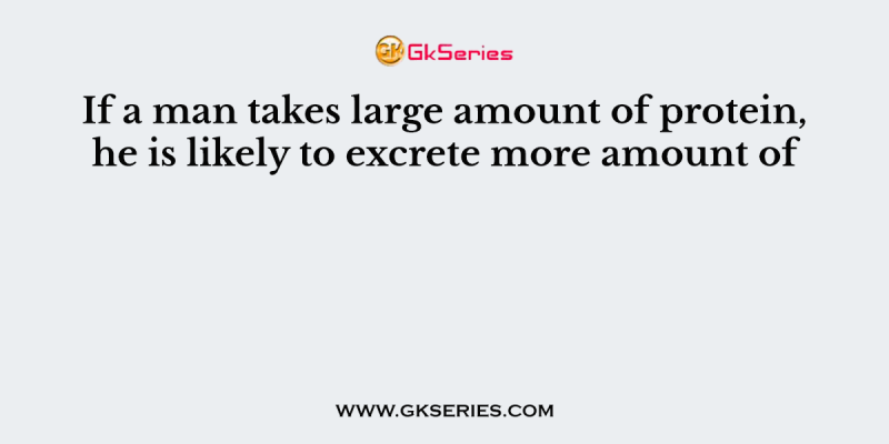 If a man takes large amount of protein, he is likely to excrete more amount of