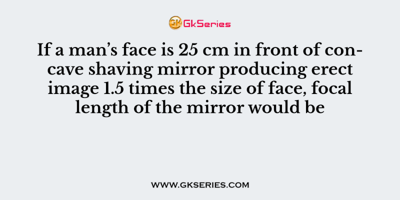 If a man’s face is 25 cm in front of concave shaving mirror producing erect image 1.5 times the size of face, focal length of the mirror would be