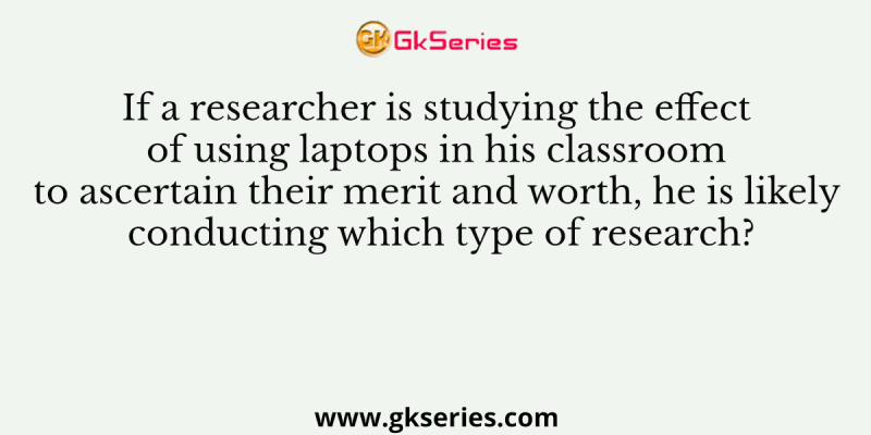 If a researcher is studying the effect of using laptops in his classroom to ascertain their merit and worth, he is likely conducting which type of research?