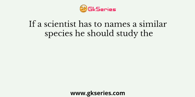 If a scientist has to names a similar species he should study the