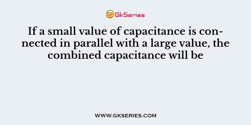 If a small value of capacitance is connected in parallel with a large value, the combined capacitance will be