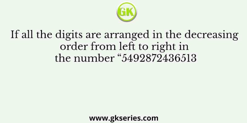 If all the digits are arranged in the decreasing order from left to right in the number “5492872436513