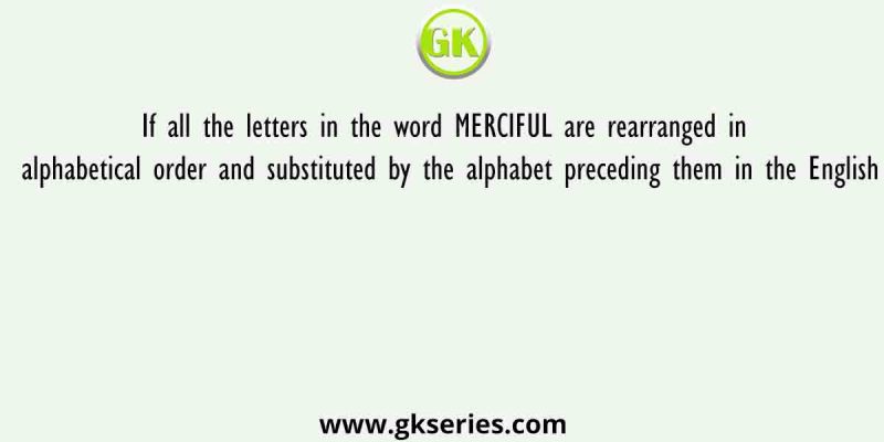 If all the letters in the word MERCIFUL are rearranged in alphabetical order and substituted by the alphabet preceding them in the English