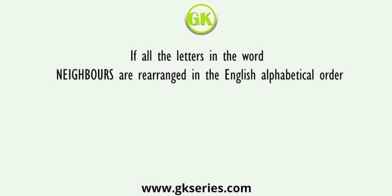 If all the letters in the word NEIGHBOURS are rearranged in the English alphabetical order