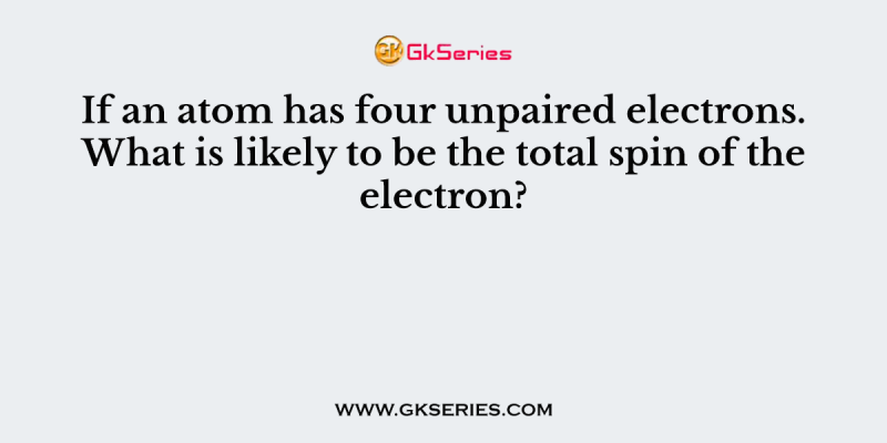 If an atom has four unpaired electrons. What is likely to be the total spin of the electron?