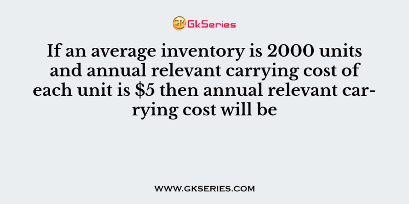 If an average inventory is 2000 units and annual relevant carrying cost of each unit is $5 then annual relevant carrying cost will be