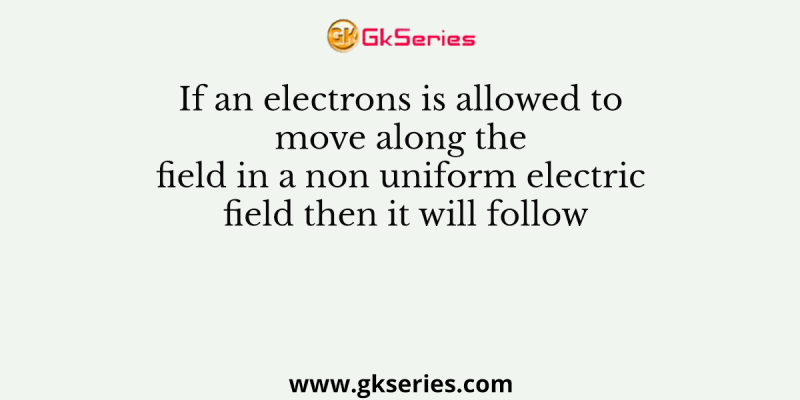 If an electrons is allowed to move along the field in a non uniform electric field then it will follow