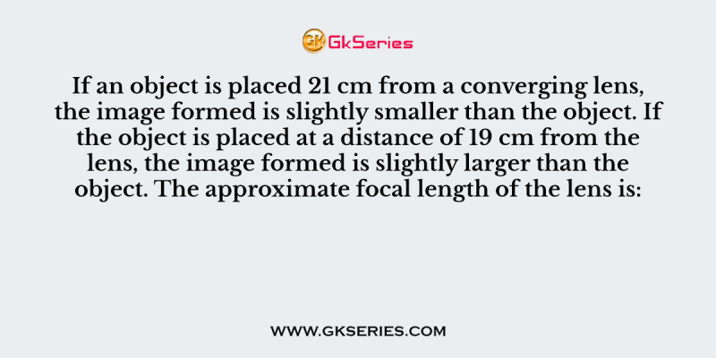 If an object is placed 21 cm from a converging lens, the image formed is slightly smaller than the object. If the object is placed at a distance of 19 cm from the lens, the image formed is slightly larger than the object. The approximate focal length of the lens is: