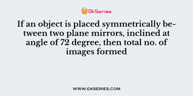 If an object is placed symmetrically between two plane mirrors, inclined at angle of 72 degree, then total no. of images formed