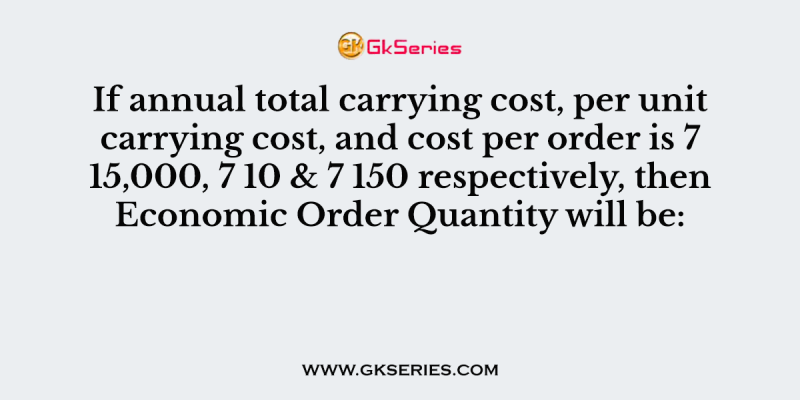 If annual total carrying cost, per unit carrying cost, and cost per order is 7 15,000, 7 10 & 7 150 respectively, then Economic Order Quantity will be: