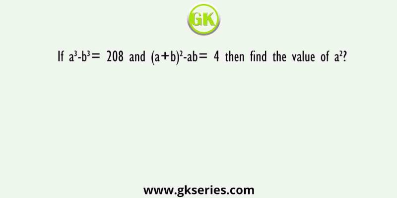 If a³-b³= 208 and (a+b)²-ab= 4 then find the value of a²?