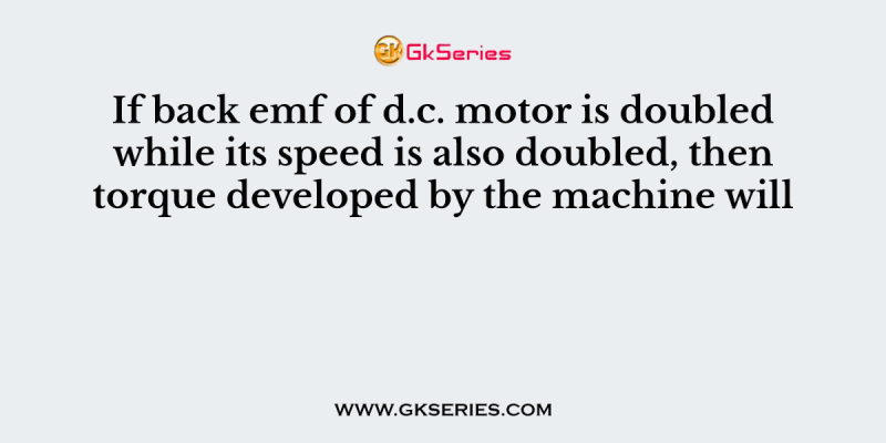 If back emf of d.c. motor is doubled while its speed is also doubled, then torque developed by the machine will