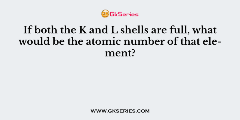 If both the K and L shells are full, what would be the atomic number of that element?