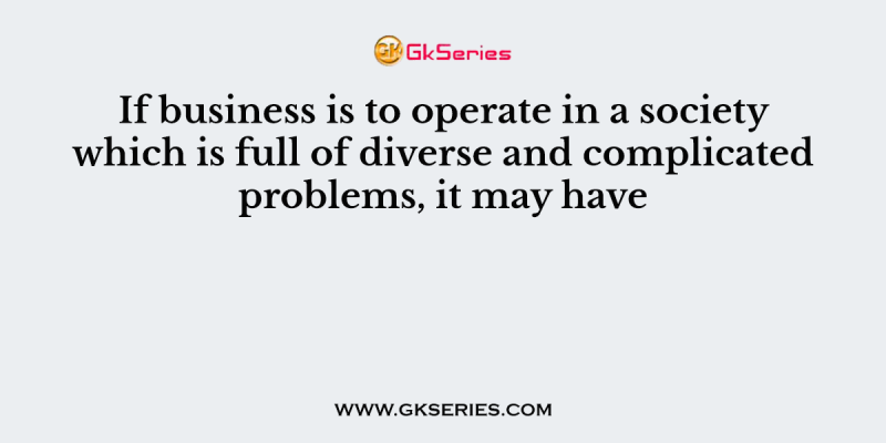 If business is to operate in a society which is full of diverse and complicated problems, it may have