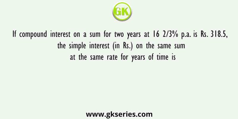 If compound interest on a sum for two years at 16 2/3% p.a. is Rs. 318.5, the simple interest (in Rs.) on the same sum at the same rate for years of time is