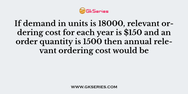 If demand in units is 18000, relevant ordering cost for each year is $150 and an order quantity is 1500 then annual relevant ordering cost would be