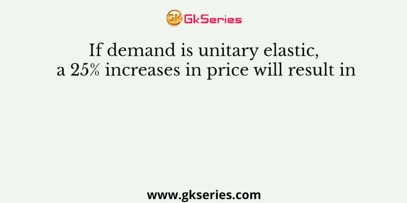 If demand is unitary elastic, a 25% increases in price will result in