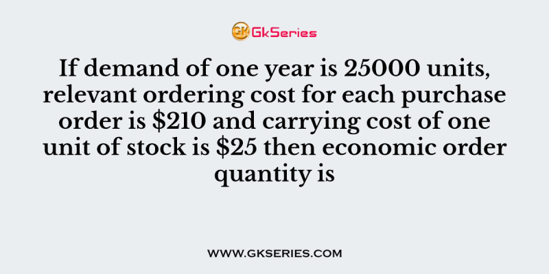If demand of one year is 25000 units, relevant ordering cost for each purchase order is $210 and carrying cost of one unit of stock is $25 then economic order quantity is