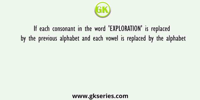 If each consonant in the word ‘EXPLORATION’ is replaced by the previous alphabet and each vowel is replaced by the alphabet