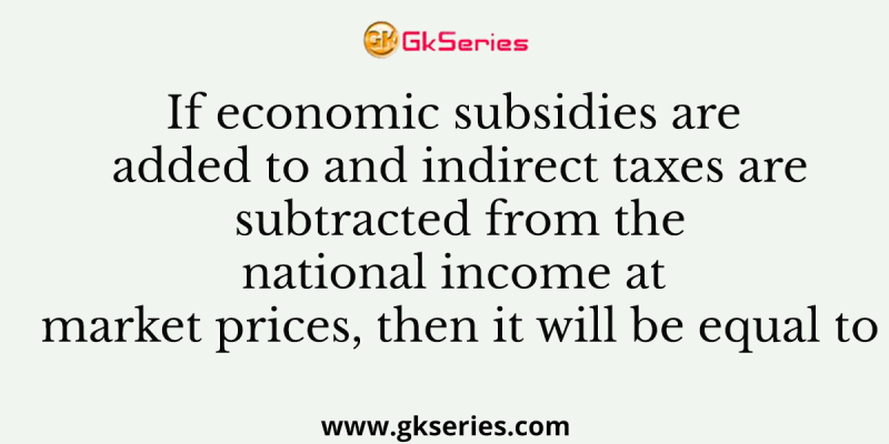 If economic subsidies are added to and indirect taxes are subtracted from the national income at market prices, then it will be equal to