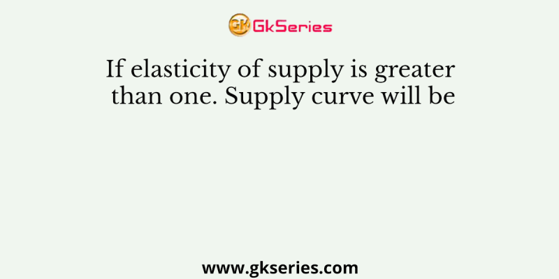 If elasticity of supply is greater than one. Supply curve will be