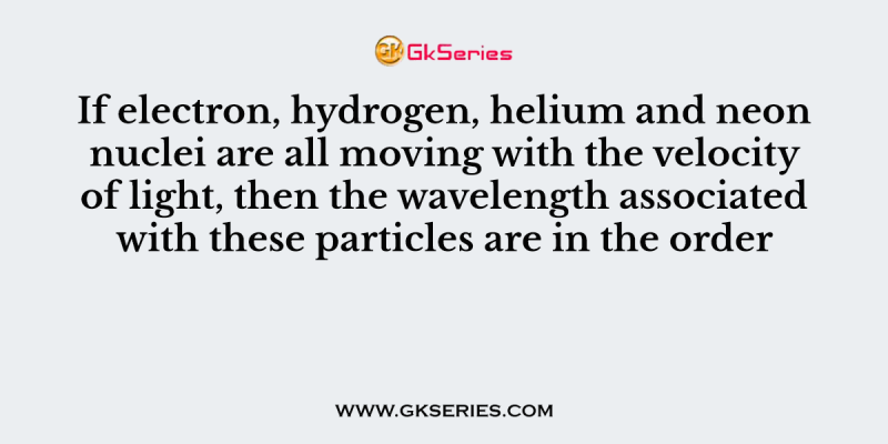 If electron, hydrogen, helium and neon nuclei are all moving with the velocity of light, then the wavelength associated with these particles are in the order