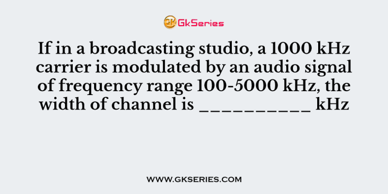 If in a broadcasting studio, a 1000 kHz carrier is modulated by an audio signal of frequency range 100-5000 kHz, the width of channel is __________ kHz