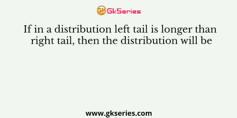 If in a distribution left tail is longer than right tail, then the distribution will be