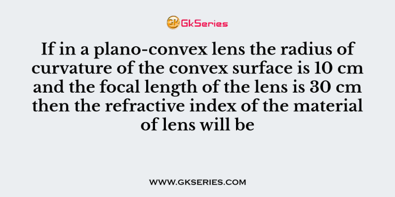 If in a plano-convex lens the radius of curvature of the convex surface is 10 cm and the focal length of the lens is 30 cm then the refractive index of the material of lens will be