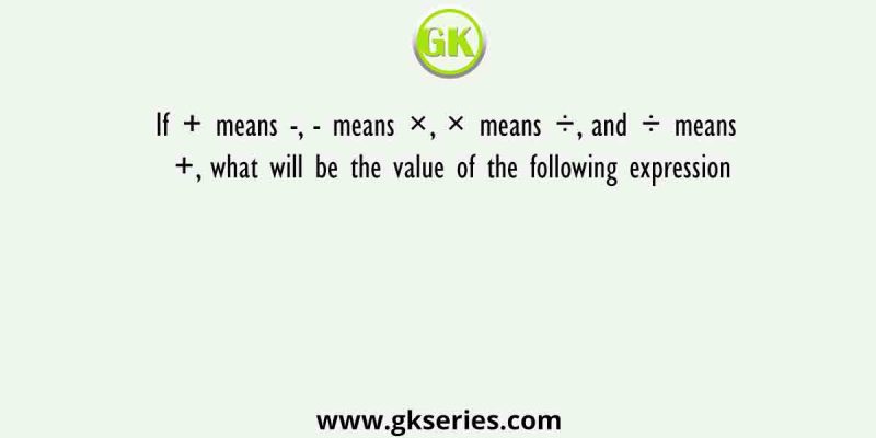 If + means -, – means ×, × means ÷, and ÷ means +, what will be the value of the following expression
