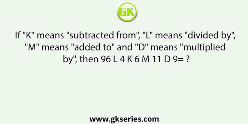 If “K” means “subtracted from”, “L” means “divided by”, “M” means “added to” and “D” means “multiplied by”, then 96 L 4 K 6 M 11 D 9= ?