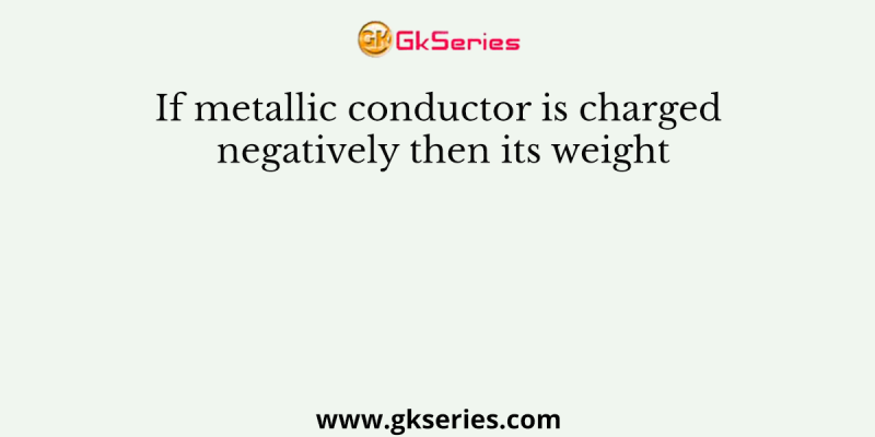 If metallic conductor is charged negatively then its weight