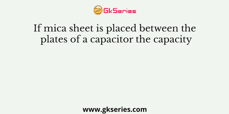 If mica sheet is placed between the plates of a capacitor the capacity