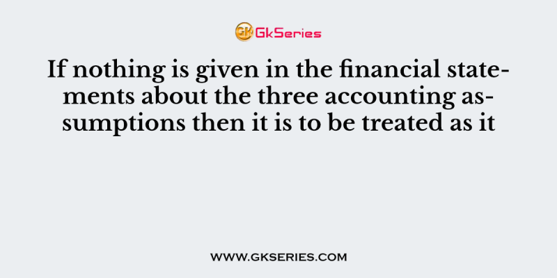 If nothing is given in the financial statements about the three accounting assumptions then it is to be treated as it