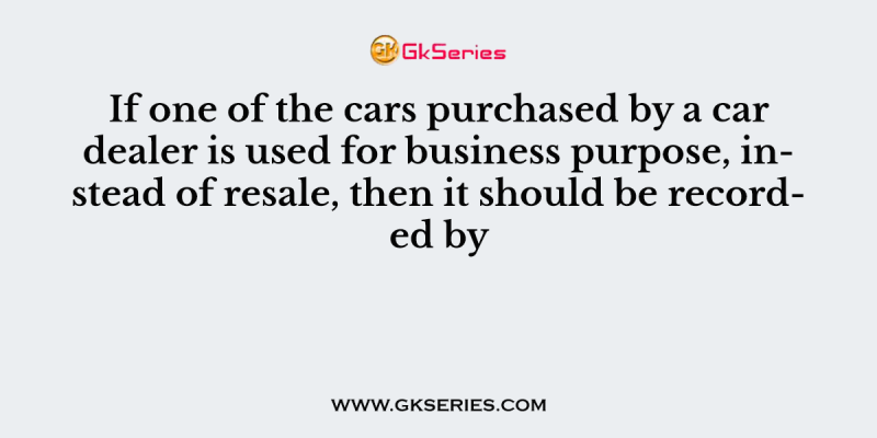 If one of the cars purchased by a car dealer is used for business purpose, instead of resale, then it should be recorded by