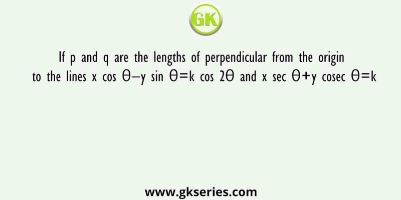 If p and q are the lengths of perpendicular from the origin to the lines x cos θ−y sin θ=k cos 2θ and x sec θ+y cosec θ=k