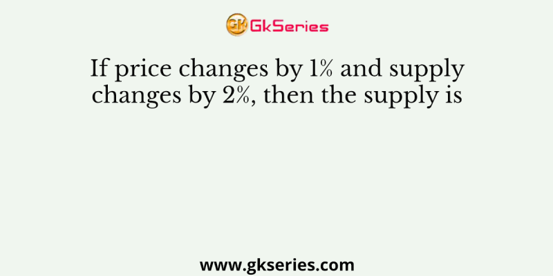 If price changes by 1% and supply changes by 2%, then the supply is