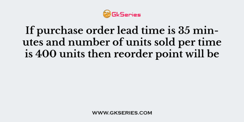 If purchase order lead time is 35 minutes and number of units sold per time is 400 units then reorder point will be