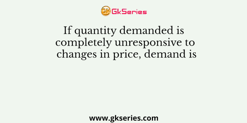 If quantity demanded is completely unresponsive to changes in price, demand is