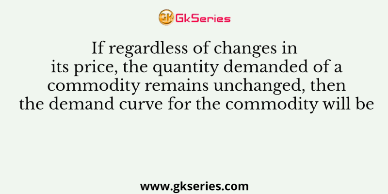 If regardless of changes in its price, the quantity demanded of a commodity remains unchanged, then the demand curve for the commodity will be