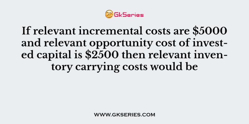 If relevant incremental costs are $5000 and relevant opportunity cost of invested capital is $2500 then relevant inventory carrying costs would be