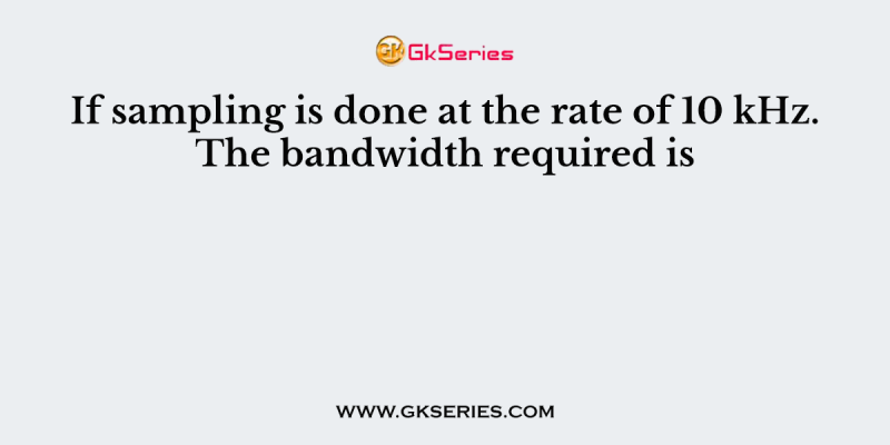 If sampling is done at the rate of 10 kHz. The bandwidth required is