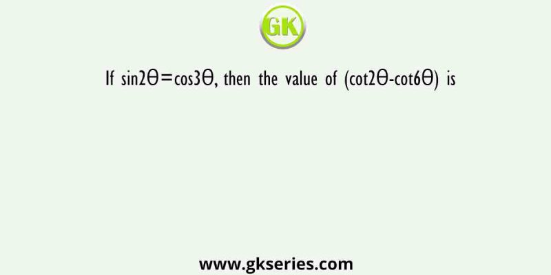 If sin2θ=cos3θ, then the value of (cot2θ-cot6θ) is