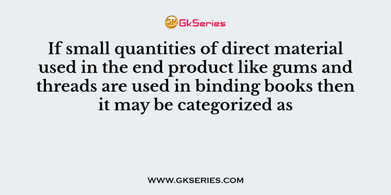 If small quantities of direct material used in the end product like gums and threads are used in binding books then it may be categorized as