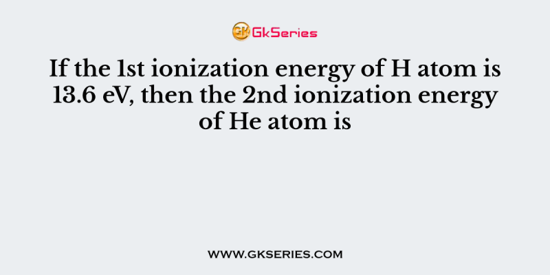 If the 1st ionization energy of H atom is 13.6 eV, then the 2nd ionization energy of He atom is