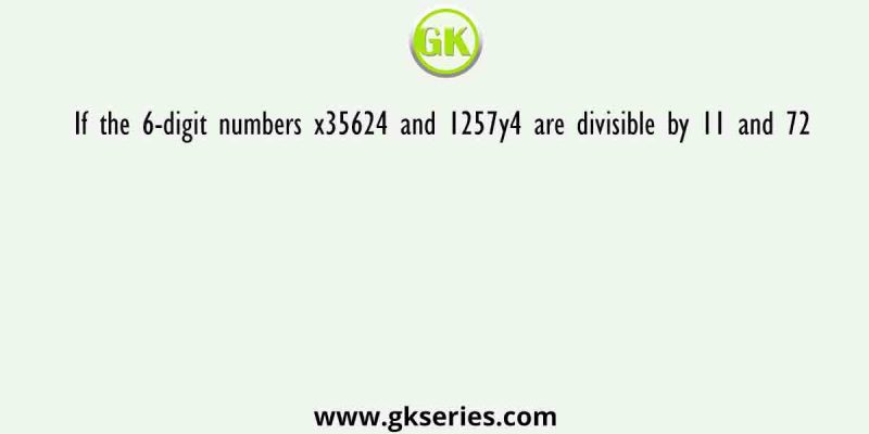 If the 6-digit numbers x35624 and 1257y4 are divisible by 11 and 72