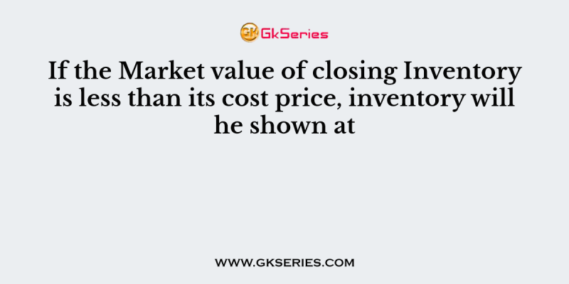If the Market value of closing Inventory is less than its cost price, inventory will he shown at