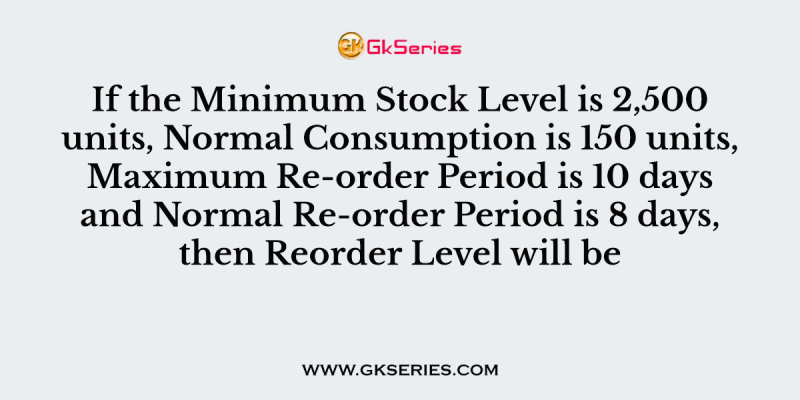 If the Minimum Stock Level is 2,500 units, Normal Consumption is 150 units, Maximum Re-order Period is 10 days and Normal Re-order Period is 8 days, then Reorder Level will be