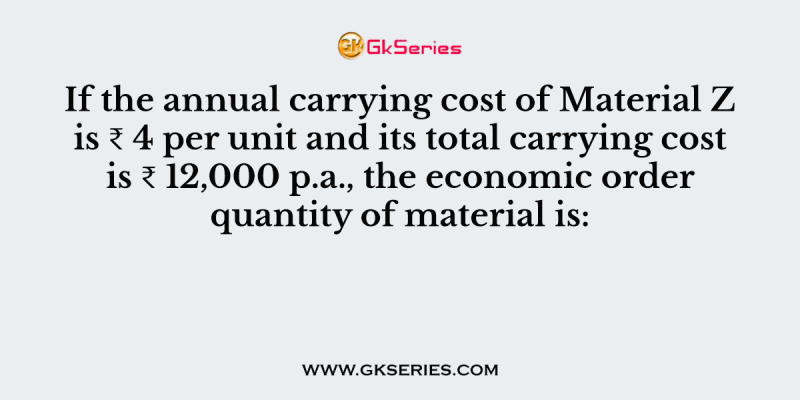 If the annual carrying cost of Material Z is ₹ 4 per unit and its total carrying cost is ₹ 12,000 p.a., the economic order quantity of material is: