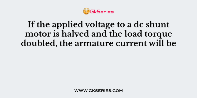 If the applied voltage to a dc shunt motor is halved and the load torque doubled, the armature current will be